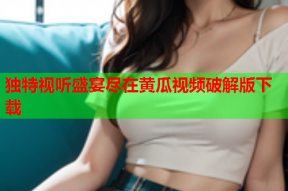 独特视听盛宴尽在黄瓜视频破解版下载