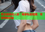 黄瓜视频成人版：畅享私密视频，尽情释放欲望