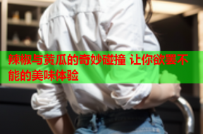 辣椒与黄瓜的奇妙碰撞 让你欲罢不能的美味体验