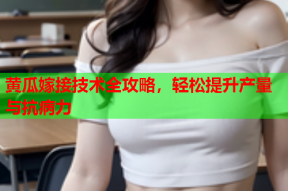 黄瓜嫁接技术全攻略，轻松提升产量与抗病力