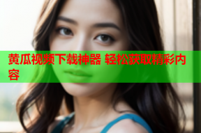 黄瓜视频下载神器 轻松获取精彩内容