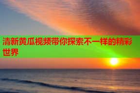 清新黄瓜视频带你探索不一样的精彩世界