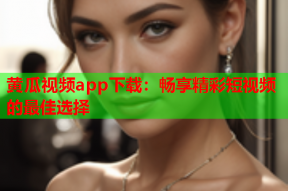 黄瓜视频app下载：畅享精彩短视频的最佳选择