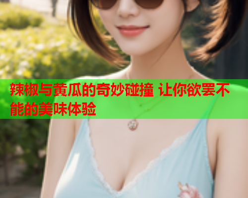 辣椒与黄瓜的奇妙碰撞 让你欲罢不能的美味体验  第2张