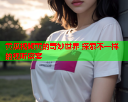 黄瓜视频黄的奇妙世界 探索不一样的视听盛宴  第1张