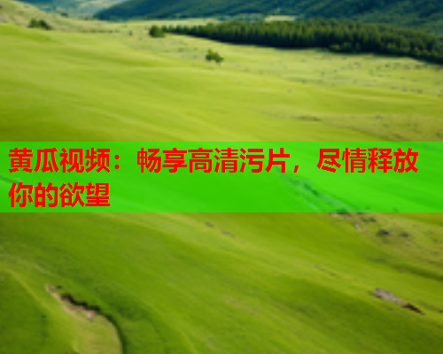 黄瓜视频：畅享高清污片，尽情释放你的欲望  第1张